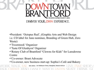 •President: ‘Octopus Red’, (Graphic Arts and Web Design 
i.e. CD label for Juno nominee, Branding of Green Hub, Zero 
Waste) 
•‘Tweetstock’ Organizer 
•‘Taste Of Glenhyrst’ Organizer 
•‘Rotary Club of Brantford “Clowns for Kids” for Lansdowne 
Centre 
•‘Co-owner: Brant Advocate 
•‘Co-owner, new business start-up: Sophia’s Café and Bakery 
 