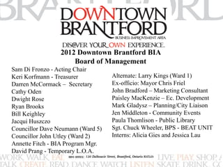 2012 Downtown Brantford BIA 
Board of Management 
Sam Di Fronzo - Acting Chair 
Keri Korfmann - Treasurer 
Darren McCormack – Secretary 
Cathy Oden 
Dwight Rose 
Ryan Brooks 
Bill Keighley 
Jacqui Huszczo 
Councillor Dave Neumann (Ward 5) 
Councillor John Utley (Ward 2) 
Annette Fitch - BIA Program Mgr. 
David Prang - Temporary L.O.A. 
Alternate: Larry Kings (Ward 1) 
Ex-officio: Mayor Chris Friel 
John Bradford – Marketing Consultant 
Paisley MacKenzie – Ec. Development 
Mark Gladysz – Planning/City Liaison 
Jen Middleton - Community Events 
Paula Thomlison - Public Library 
Sgt. Chuck Wheeler, BPS - BEAT UNIT 
Interns: Alicia Gies and Jessica Lau 
 