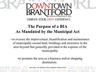 The Purpose of a BIA 
As Mandated by the Municipal Act 
• to oversee the improvement, beautification and maintenance 
of municipally owned land, buildings and structures in the 
area beyond that generally provided at the expense of the 
municipality 
•to promote the area as a business and/or shopping 
destination. 
 