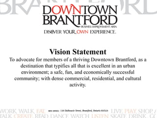 Vision Statement 
To advocate for members of a thriving Downtown Brantford, as a 
destination that typifies all that is excellent in an urban 
environment; a safe, fun, and economically successful 
community; with dense commercial, residential, and cultural 
activity. 
 