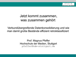 Jetzt kommt zusammen,
          was zusammen gehört

Verbundübergreifende Datenkonsolidierung und wie
man damit große Bestände effizient retroklassifiziert


               Prof. Magnus Pfeffer
          Hochschule der Medien, Stuttgart
            pfeffer@hdm-stuttgart.de
 
