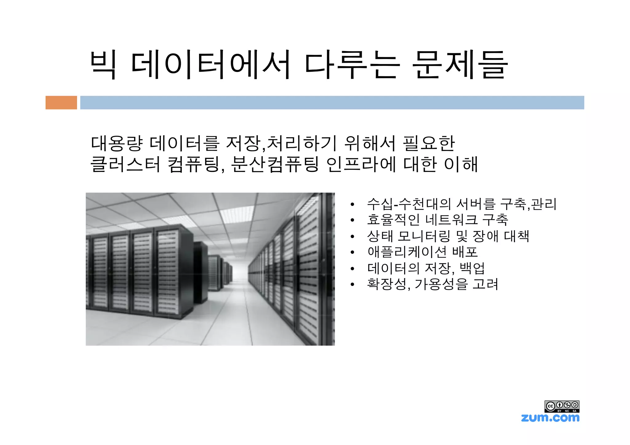 빅 데이터에서 다루는 문제들

대용량 데이터를 저장,처리하기 위해서 필요한
클러스터 컴퓨팅, 분산컴퓨팅 인프라에 대한 이해

                 •    수십-수천대의 서버를 구축,관리
                 •    효율적인 네트워크 구축
                 •    상태 모니터링 및 장애 대책
                 •    애플리케이션 배포
                 •    데이터의 저장, 백업
                 •    확장성, 가용성을 고려
 