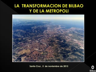 LA TRANSFORMACION DE BILBAO
Y DE LA METROPOLI

Santa Cruz , 5 de noviembre de 2013

 