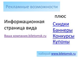 Рекламные возможности
                               плюс
Информационная                Скидки
страница вида                 Баннеры
Ваша компания.biletomsk.ru    Конкурсы
                              Купоны

                     набирай www.biletomsk.ru
 