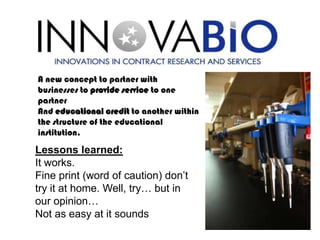 A new concept to partner with
businesses to provide service to one
partner
And educational credit to another within
the structure of the educational
institution.

Lessons learned:
It works.
Fine print (word of caution) don’t
try it at home. Well, try… but in
our opinion…
Not as easy at it sounds
 