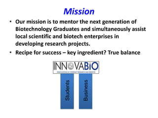Mission
• Our mission is to mentor the next generation of
  Biotechnology Graduates and simultaneously assist
  local scientific and biotech enterprises in
  developing research projects.
• Recipe for success – key ingredient? True balance




                               Business
                    Students
 