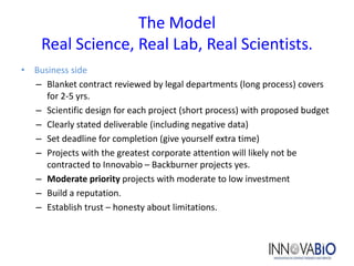 The Model
    Real Science, Real Lab, Real Scientists.
• Business side
  – Blanket contract reviewed by legal departments (long process) covers
     for 2-5 yrs.
  – Scientific design for each project (short process) with proposed budget
  – Clearly stated deliverable (including negative data)
  – Set deadline for completion (give yourself extra time)
  – Projects with the greatest corporate attention will likely not be
     contracted to Innovabio – Backburner projects yes.
  – Moderate priority projects with moderate to low investment
  – Build a reputation.
  – Establish trust – honesty about limitations.
 