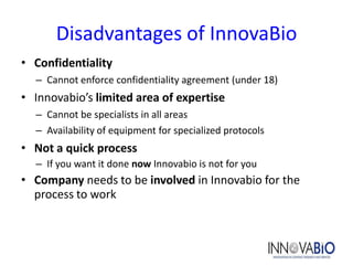 Disadvantages of InnovaBio
• Confidentiality
  – Cannot enforce confidentiality agreement (under 18)
• Innovabio’s limited area of expertise
  – Cannot be specialists in all areas
  – Availability of equipment for specialized protocols
• Not a quick process
  – If you want it done now Innovabio is not for you
• Company needs to be involved in Innovabio for the
  process to work
 