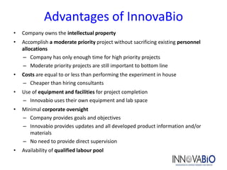 Advantages of InnovaBio
•   Company owns the intellectual property
•   Accomplish a moderate priority project without sacrificing existing personnel
    allocations
    – Company has only enough time for high priority projects
    – Moderate priority projects are still important to bottom line
•   Costs are equal to or less than performing the experiment in house
    – Cheaper than hiring consultants
•   Use of equipment and facilities for project completion
    – Innovabio uses their own equipment and lab space
•   Minimal corporate oversight
    – Company provides goals and objectives
    – Innovabio provides updates and all developed product information and/or
       materials
    – No need to provide direct supervision
•   Availability of qualified labour pool
 