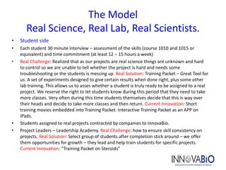 The Model
       Real Science, Real Lab, Real Scientists.
•   Student side
•   Each student 30 minute interview – assessment of the skills (course 1010 and 1015 or
    equivalent) and time commitment (at least 12 – 15 hours a week)
•   Real Challenge: Realized that as our projects are real science things are unknown and hard
    to control so we are unable to tell whether the project is hard and needs some
    troubleshooting or the students is messing up. Real Solution: Training Packet – Great Tool for
    us. A set of experiments designed to give certain results when done right, plus some other
    lab training. This allows us to asses whether a student is truly ready to be assigned to a real
    project. We reserve the right to let students know during this period that they need to take
    more classes. Very often during this time students themselves decide that this is way over
    their heads and decide to take more classes and then return. Current Innovation: Short
    training movies embedded into Training Packet. Interactive Training Packet as an APP on
    iPads.
•   Students assigned to real projects contracted by companies to InnovaBio.
•   Project Leaders – Leadership Academy. Real Challenge: how to ensure skill consistency on
    projects. Real Solution: Select group of students after completion stick around – we offer
    them opportunities for growth – they lead and help train students for specific projects.
    Current Innovation: “Training Packet on Steroids”
 