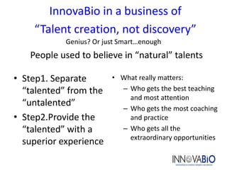 InnovaBio in a business of
    “Talent creation, not discovery”
            Genius? Or just Smart…enough
   People used to believe in “natural” talents

• Step1. Separate        • What really matters:
  “talented” from the      – Who gets the best teaching
                             and most attention
  “untalented”
                           – Who gets the most coaching
• Step2.Provide the          and practice
  “talented” with a        – Who gets all the
                             extraordinary opportunities
  superior experience
 