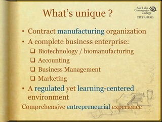 What’s unique ?
• Contract manufacturing organization
• A complete business enterprise:
     Biotechnology / biomanufacturing
     Accounting
     Business Management
     Marketing
• A regulated yet learning-centered
  environment
Comprehensive entrepreneurial experience
 