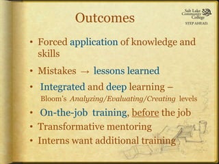 Outcomes
• Forced application of knowledge and
  skills
• Mistakes   →   lessons learned
• Integrated and deep learning –
  Bloom’s Analyzing/Evaluating/Creating levels

• On-the-job training, before the job
• Transformative mentoring
• Interns want additional training
 