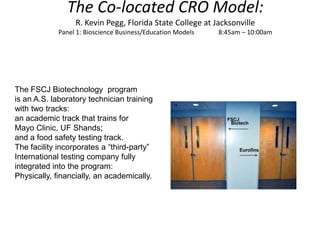 The Co-located CRO Model:
                  R. Kevin Pegg, Florida State College at Jacksonville
            Panel 1: Bioscience Business/Education Models   8:45am – 10:00am




The FSCJ Biotechnology program
is an A.S. laboratory technician training
with two tracks:
an academic track that trains for
Mayo Clinic, UF Shands;
and a food safety testing track.
The facility incorporates a “third-party”
International testing company fully
integrated into the program:
Physically, financially, an academically.
 