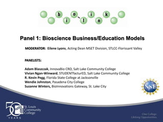 Panel 1: Bioscience Business/Education Models
 MODERATOR: Eilene Lyons, Acting Dean MSET Division, STLCC-Florissant Valley


 PANELISTS:

 Adam Blaszczak, InnovaBio CRO, Salt Lake Community College
 Vivian Ngan-Winward, STUDENTfacturED, Salt Lake Community College
 R. Kevin Pegg, Florida State College at Jacksonville
 Wendie Johnston, Pasadena City College
 Suzanne Winters, BioInnovations Gateway, St. Lake City
 