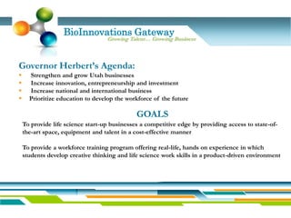 BioInnovations Gateway
                                   Growing Talent… Growing Business



Governor Herbert’s Agenda:
     Strengthen and grow Utah businesses
     Increase innovation, entrepreneurship and investment
     Increase national and international business
     Prioritize education to develop the workforce of the future

                                              GOALS
    To provide life science start-up businesses a competitive edge by providing access to state-of-
    the-art space, equipment and talent in a cost-effective manner

    To provide a workforce training program offering real-life, hands on experience in which
    students develop creative thinking and life science work skills in a product-driven environment
 
