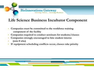 BioInnovations Gateway
                         Growing Talent… Growing Business



Life Science Business Incubator Component
   Companies must be committed to the workforce training
       component of the facility
   Companies required to conduct seminars for students/classes
   Companies strongly encouraged to hire student interns
     (min 8 wks)
   If equipment scheduling conflicts occur, classes take priority
 