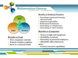 BioInnovations Gateway
                          Growing Talent… Growing Business

                                       Benefits to Students/Teachers
                                        Internships/experiential learning
           BiG                          Advanced skills
                                        Improved employability
                                        Professional development
          Students                      Networking w/ entrepreneurs
                                        Networking w/ chief scientists
   CRO           BioMan                Benefits to Companies
                                        Access to high-end equipment
Benefits to Utah                        Availability to interns
 New companies and jobs                Grooming of potential employees
 Trained workforce pipeline            Affordable office/laboratory
 Serve as a national model            space
                                        Contract research capabilities
 