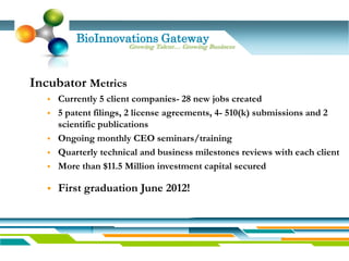 BioInnovations Gateway
                        Growing Talent… Growing Business




Incubator Metrics
      Currently 5 client companies- 28 new jobs created
      5 patent filings, 2 license agreements, 4- 510(k) submissions and 2
       scientific publications
      Ongoing monthly CEO seminars/training
      Quarterly technical and business milestones reviews with each client
      More than $11.5 Million investment capital secured

      First graduation June 2012!
 