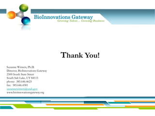 BioInnovations Gateway
                                   Growing Talent… Growing Business




                                     Thank You!
Suzanne Winters, Ph.D.
Director, BioInnovations Gateway
2500 South State Street
South Salt Lake, UT 84115
phone: 385.646.4625
fax: 385.646.4381
suzannewinters@utah.gov
www.bioinnovationsgateway.org
 
