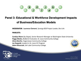 Panel 3: Educational & Workforce Development Impacts
          of Business/Education Models

     MODERATOR: Laurence Clement, Synergy-B2B Project Leader, Bio-Link

     PANELISTS:

     Candiya Mann (by Skype), Senior Research Manager at Washington State University
     Peggy Weeks, BioBench Evaluator, St. Louis Community College
     Alicia Manfre, Hagerstown Community College
     Ian Rappold, student in St. Louis CC Program
     Adam Blaszczak, Salt Lake Community College
 