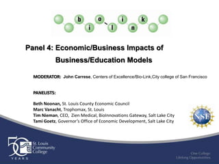 Panel 4: Economic/Business Impacts of
            Business/Education Models

  MODERATOR: John Carrese, Centers of Excellence/Bio-Link,City college of San Francisco


  PANELISTS:

  Beth Noonan, St. Louis County Economic Council
  Marc Vanacht, Trophomax, St. Louis
  Tim Nieman, CEO, Zien Medical, BioInnovations Gateway, Salt Lake City
  Tami Goetz, Governor’s Office of Economic Development, Salt Lake City
 