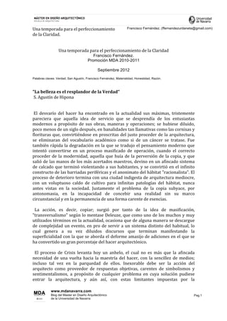  
Una	
  temporada	
  para	
  el	
  perfeccionamiento	
            Francisco Fernández. (ffernandezurdaneta@gmail.com)
de	
  la	
  Claridad.
	
  
	
  
                    Una	
  temporada	
  para	
  el	
  perfeccionamiento	
  de	
  la	
  Claridad
                                                     Francisco Fernández.
                                                  Promoción MDA 2010-2011

                                                           Septiembre 2012
Palabras claves: Verdad, San Agustín, Francisco Fernández, Materialidad, Honestidad, Razón.



"La	
  belleza	
  es	
  el	
  resplandor	
  de	
  la	
  Verdad"	
  
	
  S.	
  Agustín	
  de	
  Hipona
	
  
	
  
	
  El	
   desvarío	
   del	
   hacer	
   ha	
   encontrado	
   en	
   la	
   actualidad	
   sus	
   máximas,	
   tristemente	
  
pareciera	
   que	
   aquella	
   idea	
   de	
   servicio	
   que	
   se	
   desprendía	
   de	
   los	
   entusiastas	
  
modernos	
   a	
   propósito	
   de	
   sus	
   obras,	
   maneras	
   y	
   operaciones;	
   se	
   hubiese	
   diluido,	
  
poco	
  menos	
  de	
  un	
  siglo	
  después,	
  en	
  banalidades	
  tan	
  llamativas	
  como	
  las	
  cornisas	
  y	
  
florituras	
  que,	
  convirtiéndose	
  en	
  proscritas	
  del	
  justo	
  proceder	
  de	
  la	
  arquitectura,	
  
se	
   eliminaran	
   del	
   vocabulario	
   académico	
   como	
   si	
   de	
   un	
   cáncer	
   se	
   tratase.	
   Fue	
  
también	
  rápida	
  la	
  degradación	
  en	
  la	
  que	
  se	
  tradujo	
  el	
  pensamiento	
  moderno	
  que	
  
intentó	
   convertirse	
   en	
   un	
   proceso	
   masificado	
   de	
   operación,	
   cuando	
   el	
   correcto	
  
proceder	
   de	
   la	
   modernidad,	
   aquella	
   que	
   huía	
   de	
   la	
   perversión	
   de	
   la	
   copia,	
   y	
   que	
  
salió	
  de	
  las	
  manos	
  de	
  los	
  más	
  acertados	
  maestros,	
  devino	
  en	
  un	
  afincado	
  sistema	
  
de	
   calcado	
   que	
   terminó	
   violentando	
   a	
   sus	
   habitantes,	
   y	
   se	
   convirtió	
   en	
   el	
   infinito	
  
constructo	
   de	
   las	
   barriadas	
   periféricas	
   y	
   el	
   anonimato	
   del	
   hábitat	
   "racionalista".	
   El	
  
proceso	
  de	
  deterioro	
  termina	
  con	
  una	
  ciudad	
  indigesta	
  de	
  arquitectura	
  mediocre,	
  
con	
   un	
   voluptuoso	
   caldo	
   de	
   cultivo	
   para	
   infinitas	
   patologías	
   del	
   hábitat,	
   nunca	
  
antes	
   vistas	
   en	
   la	
   sociedad.	
   Justamente	
   el	
   problema	
   de	
   la	
   copia	
   subyace,	
   por	
  
antonomasia,	
   en	
   la	
   incapacidad	
   de	
   concebir	
   una	
   realidad	
   sin	
   su	
   marco	
  
circunstancial	
  y	
  en	
  la	
  permanencia	
  de	
  una	
  forma	
  carente	
  de	
  esencias.	
  
	
  
	
  	
  La	
   acción,	
   es	
   decir,	
   copiar;	
   surgió	
   por	
   tanto	
   de	
   la	
   idea	
   de	
   masificación,	
  
"transversalismo"	
  según	
  lo	
  mentase	
  Deleuze,	
  que	
  como	
  uno	
  de	
  los	
  muchos	
  y	
  muy	
  
utilizados	
  términos	
  en	
  la	
  actualidad,	
  ocasiona	
  que	
  de	
  alguna	
  manera	
  se	
  descargue	
  
de	
   complejidad	
   un	
   evento,	
   en	
   pro	
   de	
   servir	
   a	
   un	
   sistema	
   distinto	
   del	
   habitual,	
   lo	
  
cual	
   genera	
   a	
   su	
   vez	
   diluidos	
   discursos	
   que	
   terminan	
   manifestando	
   la	
  
superficialidad	
  con	
  la	
  que	
  se	
  aborda	
  el	
  deforme	
  amasijo	
  de	
  adiciones	
  en	
  el	
  que	
  se	
  
ha	
  convertido	
  un	
  gran	
  porcentaje	
  del	
  hacer	
  arquitectónico.	
  
	
  
	
  	
  El	
   proceso	
   de	
   Crisis	
   levanta	
   hoy	
   un	
   anhelo,	
   el	
   cual	
   no	
   es	
   más	
   que	
   la	
   afincada	
  
necesidad	
   de	
   una	
   vuelta	
   hacia	
   la	
   maestría	
   del	
   hacer,	
   con	
   la	
   sencillez	
   de	
   medios;	
  
incluso	
   tal	
   vez	
   en	
   la	
   parquedad	
   de	
   ellos.	
   Inexorable	
   debe	
   ser	
   la	
   acción	
   del	
  
arquitecto	
   como	
   proveedor	
   de	
   respuestas	
   objetivas,	
   carentes	
   de	
   simbolismos	
   y	
  
sentimentalismos,	
   a	
   propósito	
   de	
   cualquier	
   problema	
   en	
   cuya	
   solución	
   pudiese	
  
entrar	
   la	
   arquitectura,	
   y	
   aún	
   así,	
   con	
   estas	
   limitantes	
   impuestas	
   por	
   la	
  

                www.mdanavarra.com
                Blog del Master en Diseño Arquitectónico                                                                                           Pag.1
                de la Universidad de Navarra

	
  
 