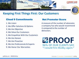 Keeping First Things First: Our Customers
  Cloud 9 Commitments                  Net Promoter Score
  1. We Listen                         A measure of the number of advocates
  2. We Offer Solutions & Options      a company has who would recommend
  3. We Are Objective                  it compared to the number of
                                       detractors.
  4. We Value Our Customers
  5. We Empathize With Our Customers
  6. We Are Honest
  7. We Are Proactive
  8. We Are Professionals & Experts
  9. We Honor Our Warranties
 