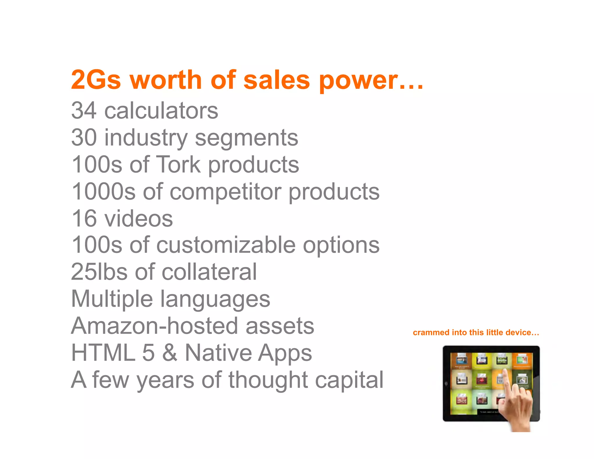 2Gs worth of sales power…
34 calculators
30 industry segments
100s of Tork products
1000s of competitor products
16 videos
100s of customizable options
25lbs of collateral
Multiple languages
Amazon-hosted assets                                                                                                  crammed into this little device…


HTML 5 & Native Apps
A few years of thought capital
©2012 Proprietary and Confidential. This document may not be shared without express written permission from Avenue.                                  18
 