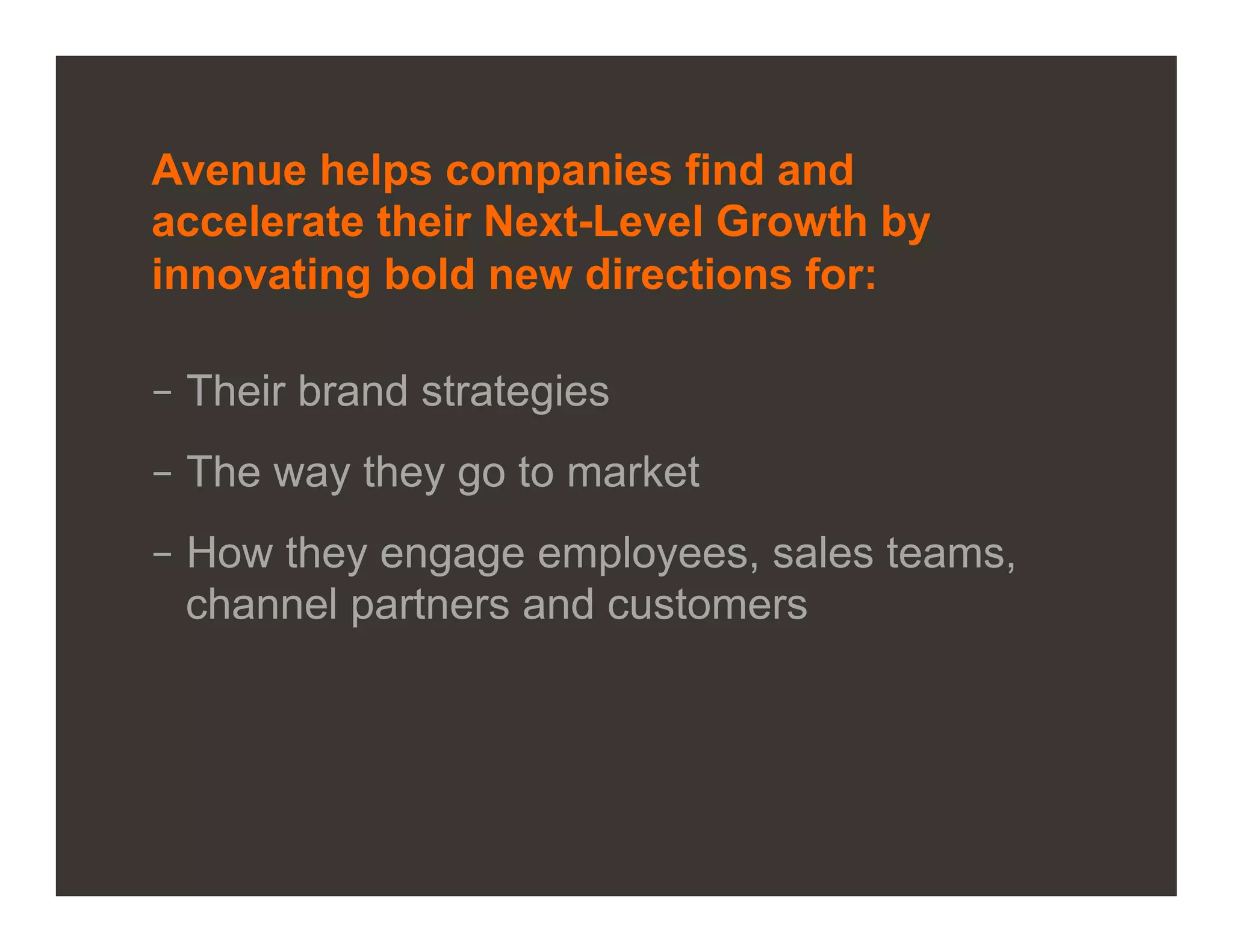 Avenue helps companies find and
accelerate their Next-Level Growth by
innovating bold new directions for:

–  Their brand strategies
–  The way they go to market
–  How they engage employees, sales teams,
   channel partners and customers




©2012 Proprietary and Confidential. This document may not be shared without express written permission from Avenue.   2
 