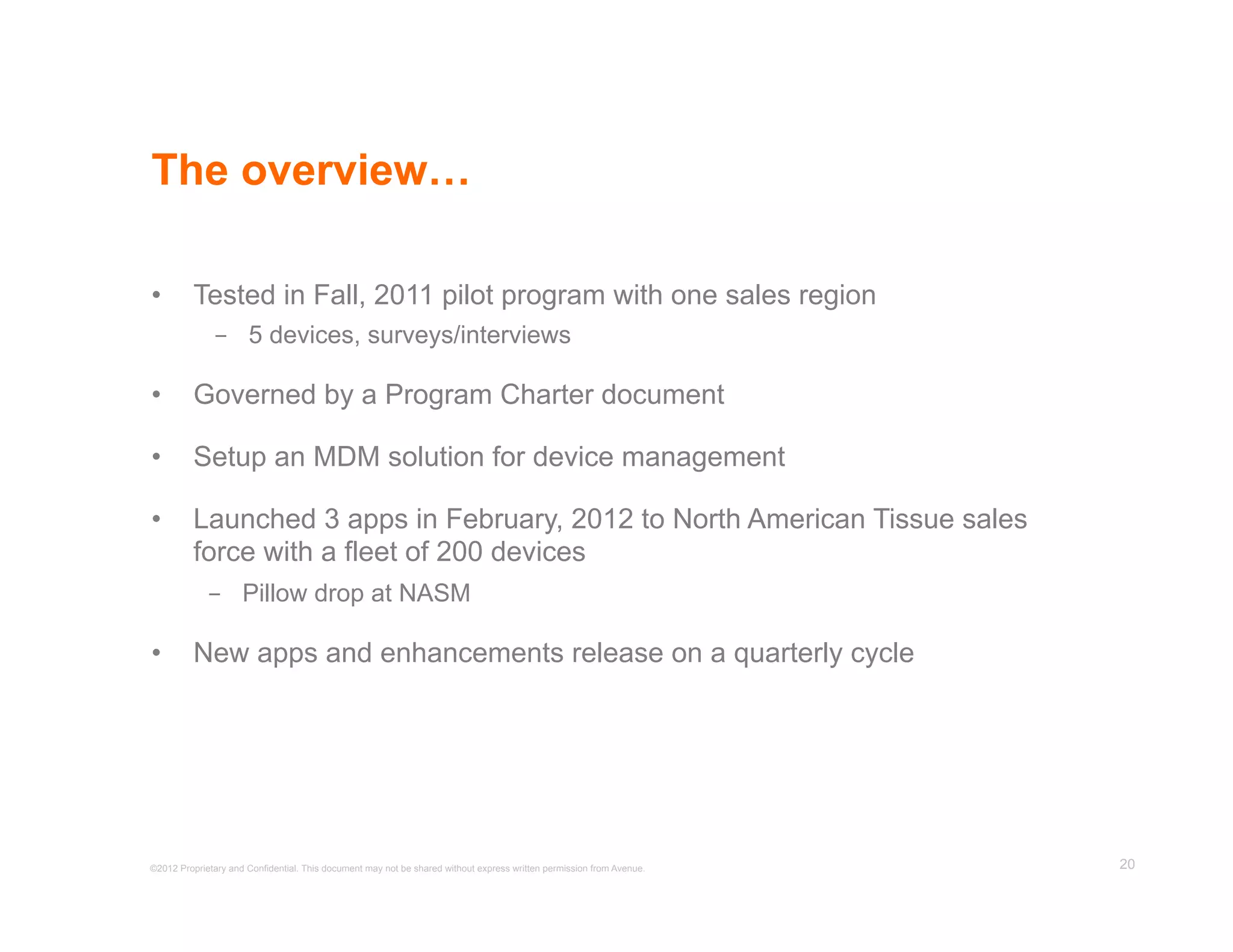 The overview…

•         Tested in Fall, 2011 pilot program with one sales region
              -  5 devices, surveys/interviews

•         Governed by a Program Charter document

•         Setup an MDM solution for device management

•         Launched 3 apps in February, 2012 to North American Tissue sales
          force with a fleet of 200 devices
             -  Pillow drop at NASM

•         New apps and enhancements release on a quarterly cycle




©2012 Proprietary and Confidential. This document may not be shared without express written permission from Avenue.   20
 