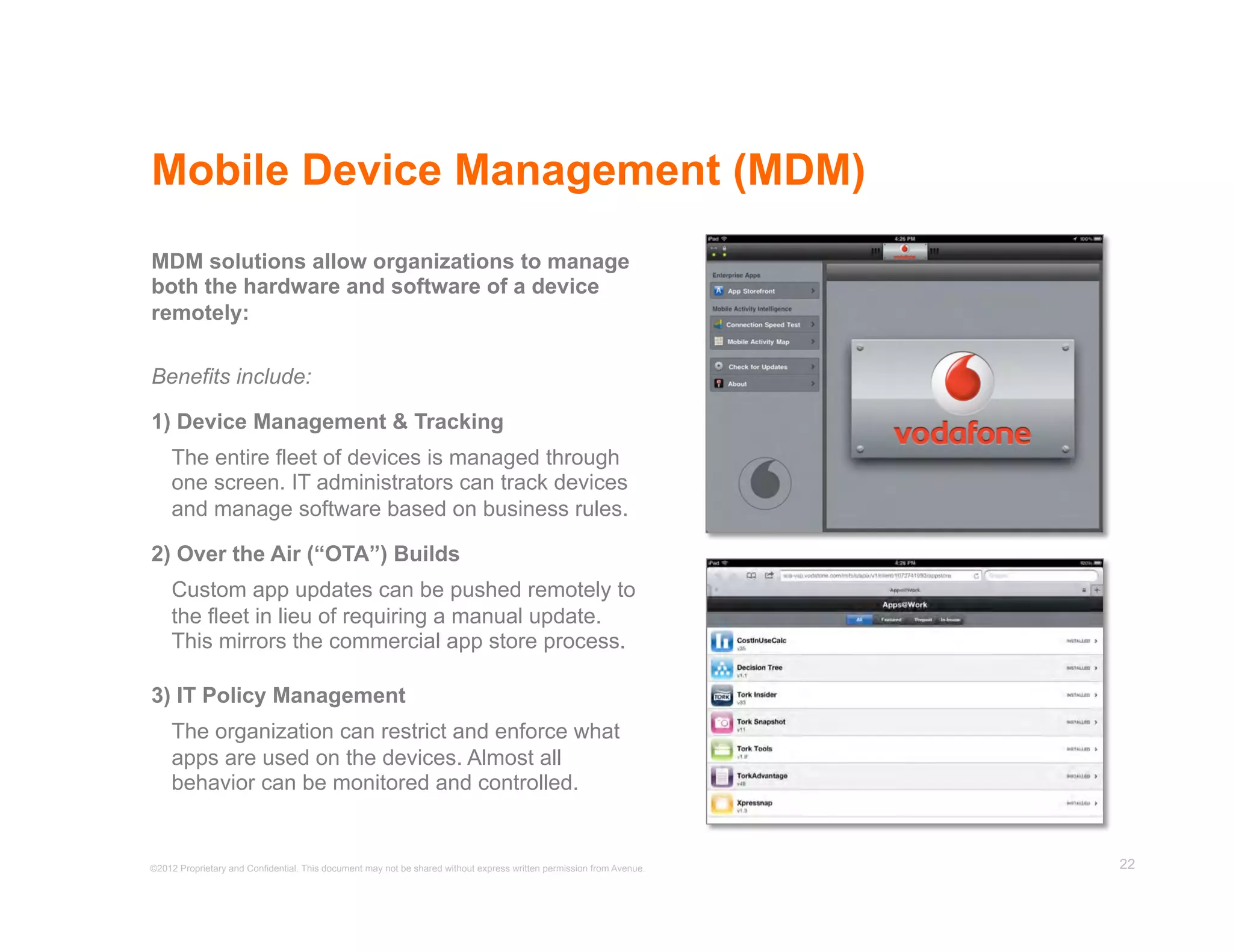 Mobile Device Management (MDM)
MDM solutions allow organizations to manage
both the hardware and software of a device
remotely:

Benefits include:

1) Device Management & Tracking
    The entire fleet of devices is managed through
    one screen. IT administrators can track devices
    and manage software based on business rules.

2) Over the Air (“OTA”) Builds
    Custom app updates can be pushed remotely to
    the fleet in lieu of requiring a manual update.
    This mirrors the commercial app store process.

3) IT Policy Management
    The organization can restrict and enforce what
    apps are used on the devices. Almost all
    behavior can be monitored and controlled.


©2012 Proprietary and Confidential. This document may not be shared without express written permission from Avenue.   22
 