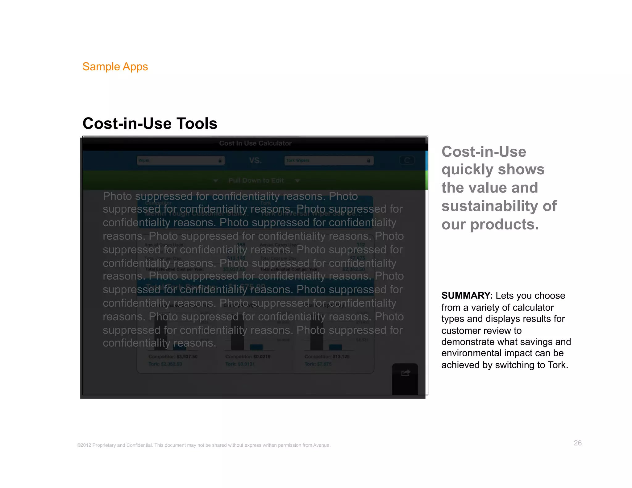 Sample Apps




  Cost-in-Use Tools
                                                                                                                      Cost-in-Use
                                                                                                                      quickly shows
           Photo suppressed for confidentiality reasons. Photo
                                                                                                                      the value and
           suppressed for confidentiality reasons. Photo suppressed for                                               sustainability of
           confidentiality reasons. Photo suppressed for confidentiality                                              our products.
           reasons. Photo suppressed for confidentiality reasons. Photo
           suppressed for confidentiality reasons. Photo suppressed for
           confidentiality reasons. Photo suppressed for confidentiality
           reasons. Photo suppressed for confidentiality reasons. Photo
           suppressed for confidentiality reasons. Photo suppressed for
                                                                                                                      SUMMARY: Lets you choose
           confidentiality reasons. Photo suppressed for confidentiality                                              from a variety of calculator
           reasons. Photo suppressed for confidentiality reasons. Photo                                               types and displays results for
           suppressed for confidentiality reasons. Photo suppressed for                                               customer review to
           confidentiality reasons.                                                                                   demonstrate what savings and
                                                                                                                      environmental impact can be
                                                                                                                      achieved by switching to Tork.




©2012 Proprietary and Confidential. This document may not be shared without express written permission from Avenue.                                    26
 