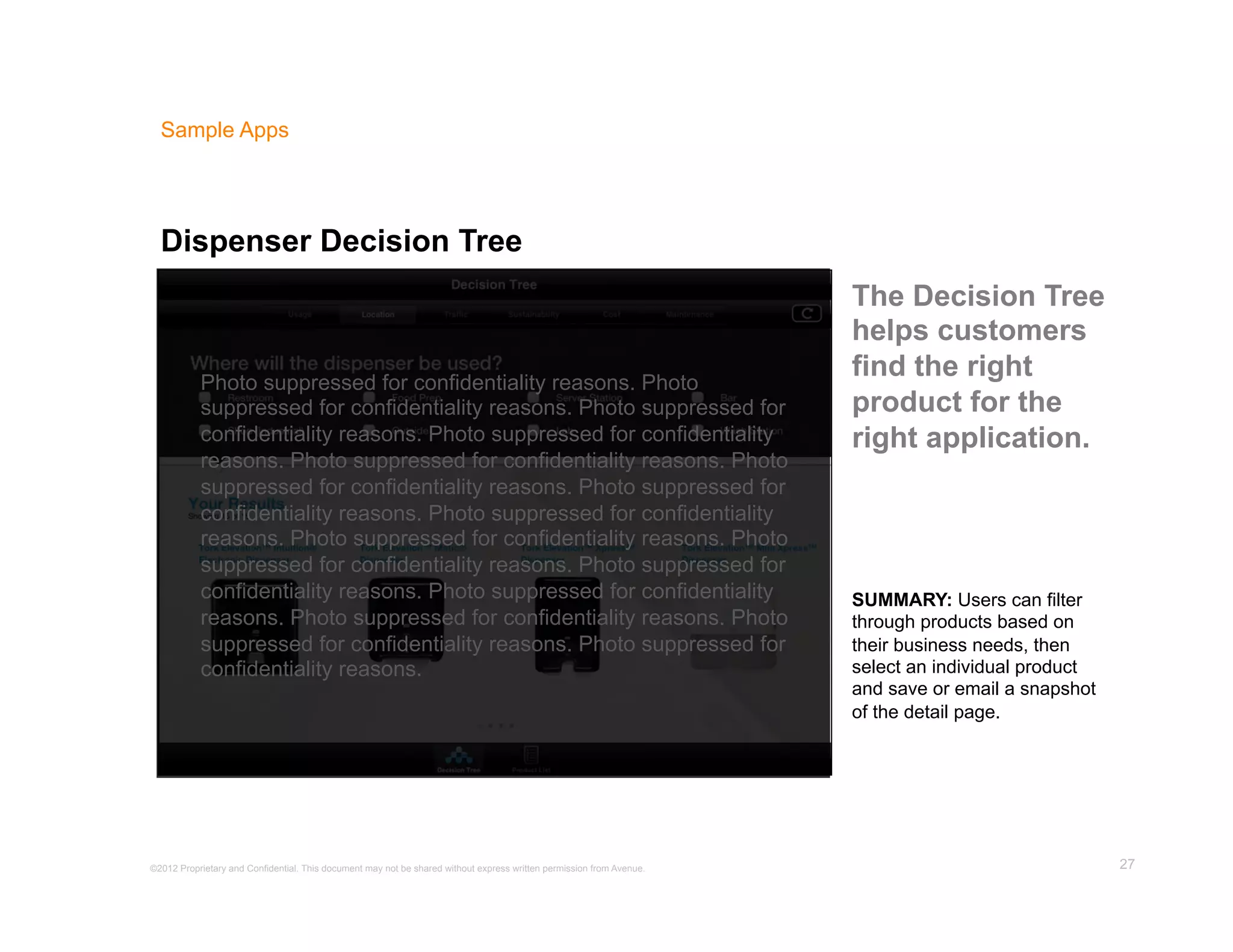 Sample Apps




  Dispenser Decision Tree
                                                                                                                      The Decision Tree
                                                                                                                      helps customers
           Photo suppressed for confidentiality reasons. Photo
                                                                                                                      find the right
           suppressed for confidentiality reasons. Photo suppressed for                                               product for the
           confidentiality reasons. Photo suppressed for confidentiality                                              right application.
           reasons. Photo suppressed for confidentiality reasons. Photo
           suppressed for confidentiality reasons. Photo suppressed for
           confidentiality reasons. Photo suppressed for confidentiality
           reasons. Photo suppressed for confidentiality reasons. Photo
           suppressed for confidentiality reasons. Photo suppressed for
           confidentiality reasons. Photo suppressed for confidentiality                                              SUMMARY: Users can filter
           reasons. Photo suppressed for confidentiality reasons. Photo                                               through products based on
           suppressed for confidentiality reasons. Photo suppressed for                                               their business needs, then
           confidentiality reasons.                                                                                   select an individual product
                                                                                                                      and save or email a snapshot
                                                                                                                      of the detail page.




©2012 Proprietary and Confidential. This document may not be shared without express written permission from Avenue.                                  27
 