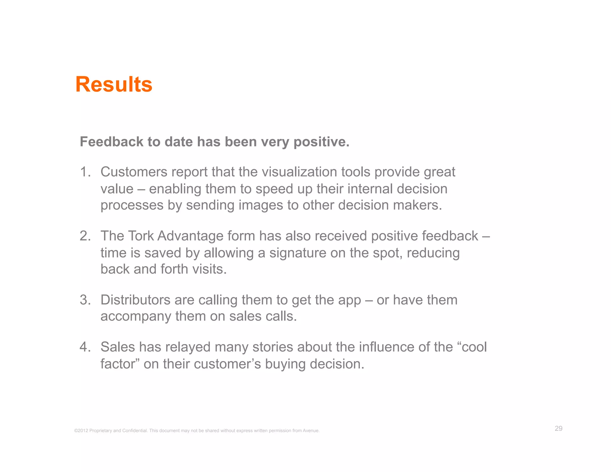 Results

  Feedback to date has been very positive.

  1.  Customers report that the visualization tools provide great
      value – enabling them to speed up their internal decision
      processes by sending images to other decision makers.

  2.  The Tork Advantage form has also received positive feedback –
      time is saved by allowing a signature on the spot, reducing
      back and forth visits.

  3.  Distributors are calling them to get the app – or have them
      accompany them on sales calls.

  4.  Sales has relayed many stories about the influence of the “cool
      factor” on their customer’s buying decision.



©2012 Proprietary and Confidential. This document may not be shared without express written permission from Avenue.   29
 