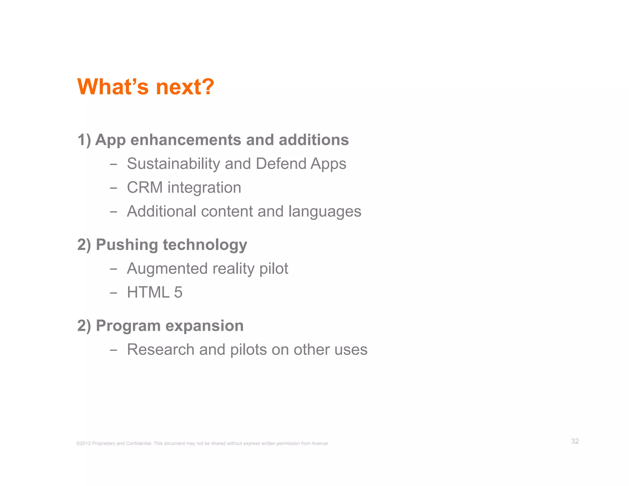 What’s next?

1) App enhancements and additions
    -  Sustainability and Defend Apps
    -  CRM integration
    -  Additional content and languages

2) Pushing technology
    -  Augmented reality pilot
    -  HTML 5

2) Program expansion
    -  Research and pilots on other uses




©2012 Proprietary and Confidential. This document may not be shared without express written permission from Avenue.   32
 