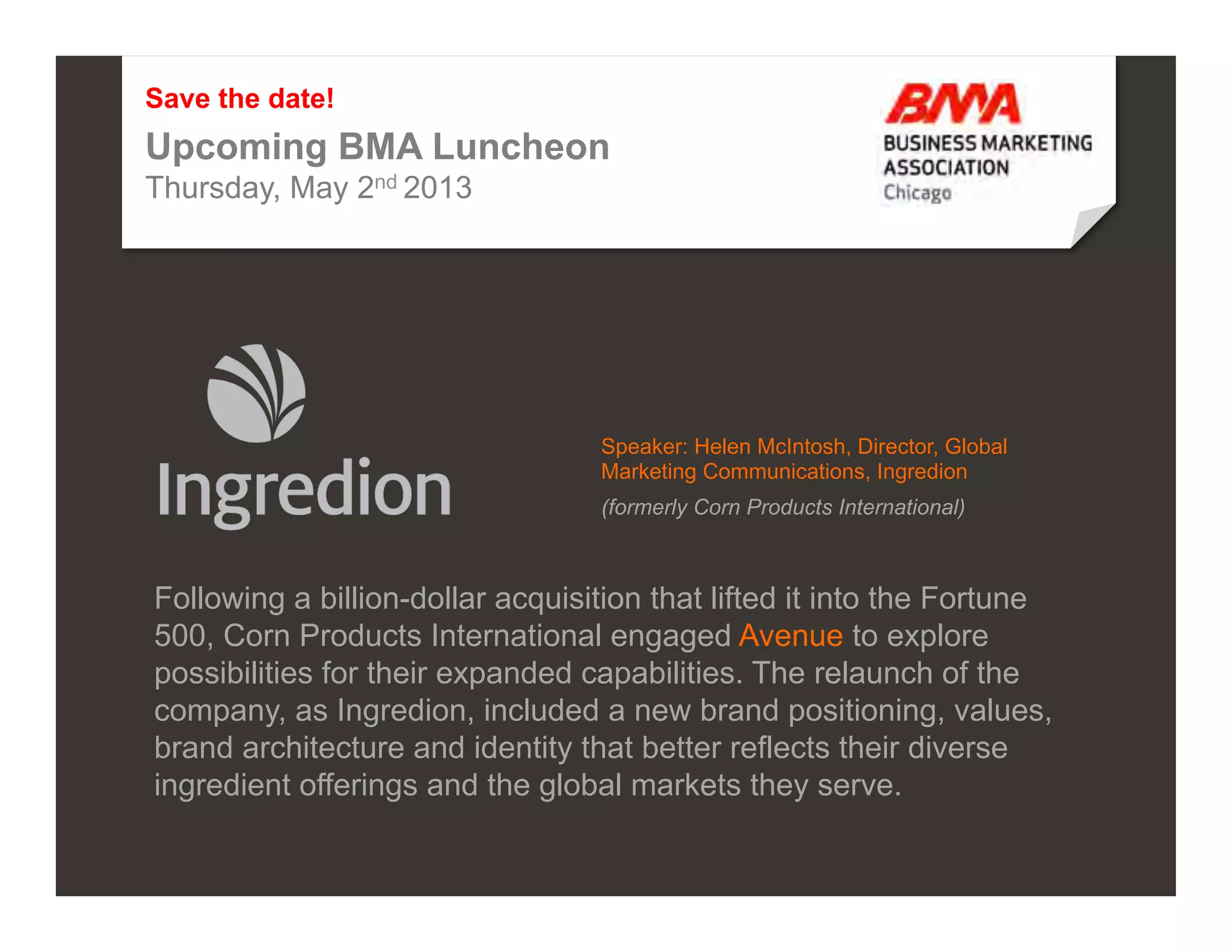 Save the date!
Upcoming BMA Luncheon
Thursday, May 2nd 2013




                                                                                                        Speaker: Helen McIntosh, Director, Global
                                                                                                        Marketing Communications, Ingredion
                                                                                                        (formerly Corn Products International)



Following a billion-dollar acquisition that lifted it into the Fortune
500, Corn Products International engaged Avenue to explore
possibilities for their expanded capabilities. The relaunch of the
company, as Ingredion, included a new brand positioning, values,
brand architecture and identity that better reflects their diverse
ingredient offerings and the global markets they serve.

©2012 Proprietary and Confidential. This document may not be shared without express written permission from Avenue.                                 4
 