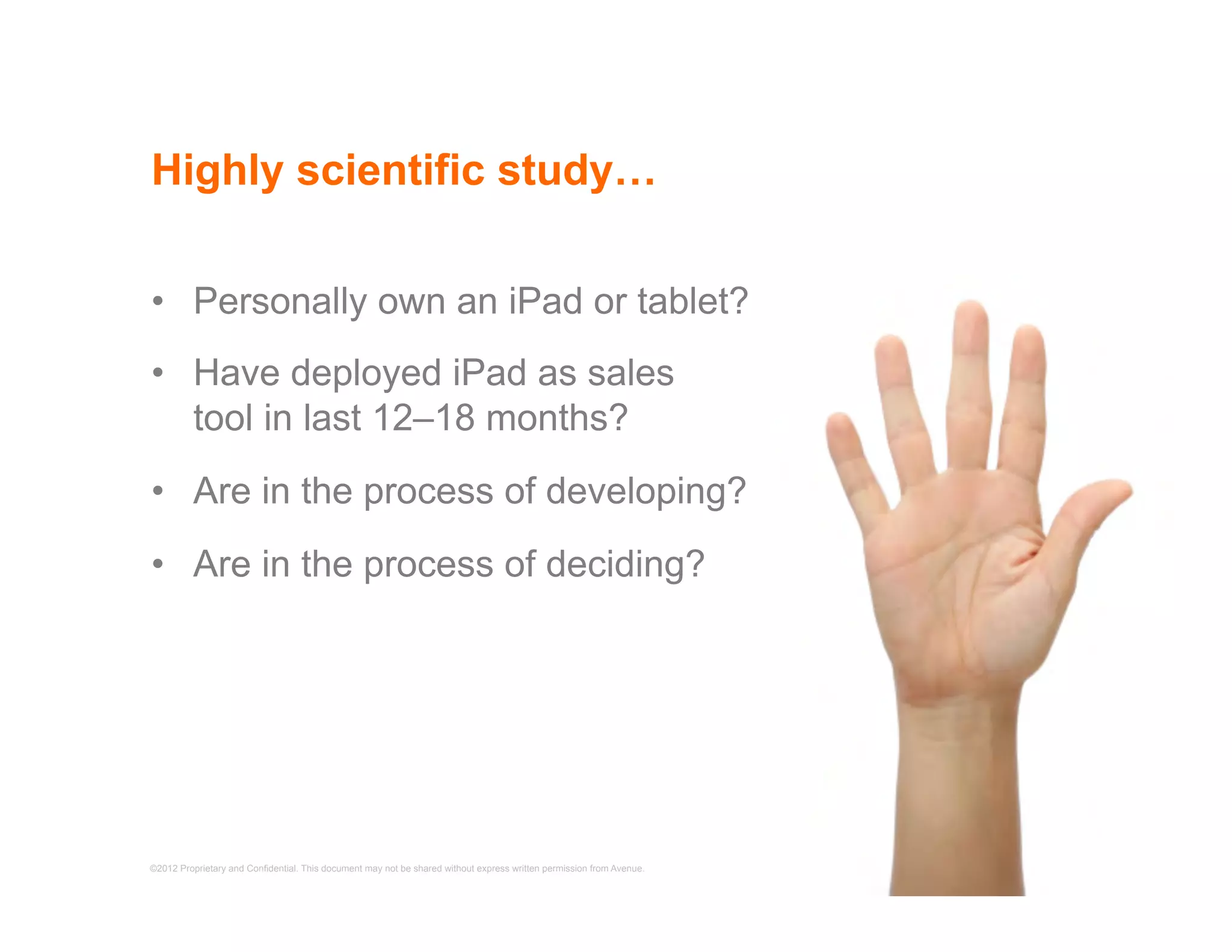 Highly scientific study…

•  Personally own an iPad or tablet?
•  Have deployed iPad as sales
   tool in last 12–18 months?
•  Are in the process of developing?
•  Are in the process of deciding?




©2012 Proprietary and Confidential. This document may not be shared without express written permission from Avenue.   6
 