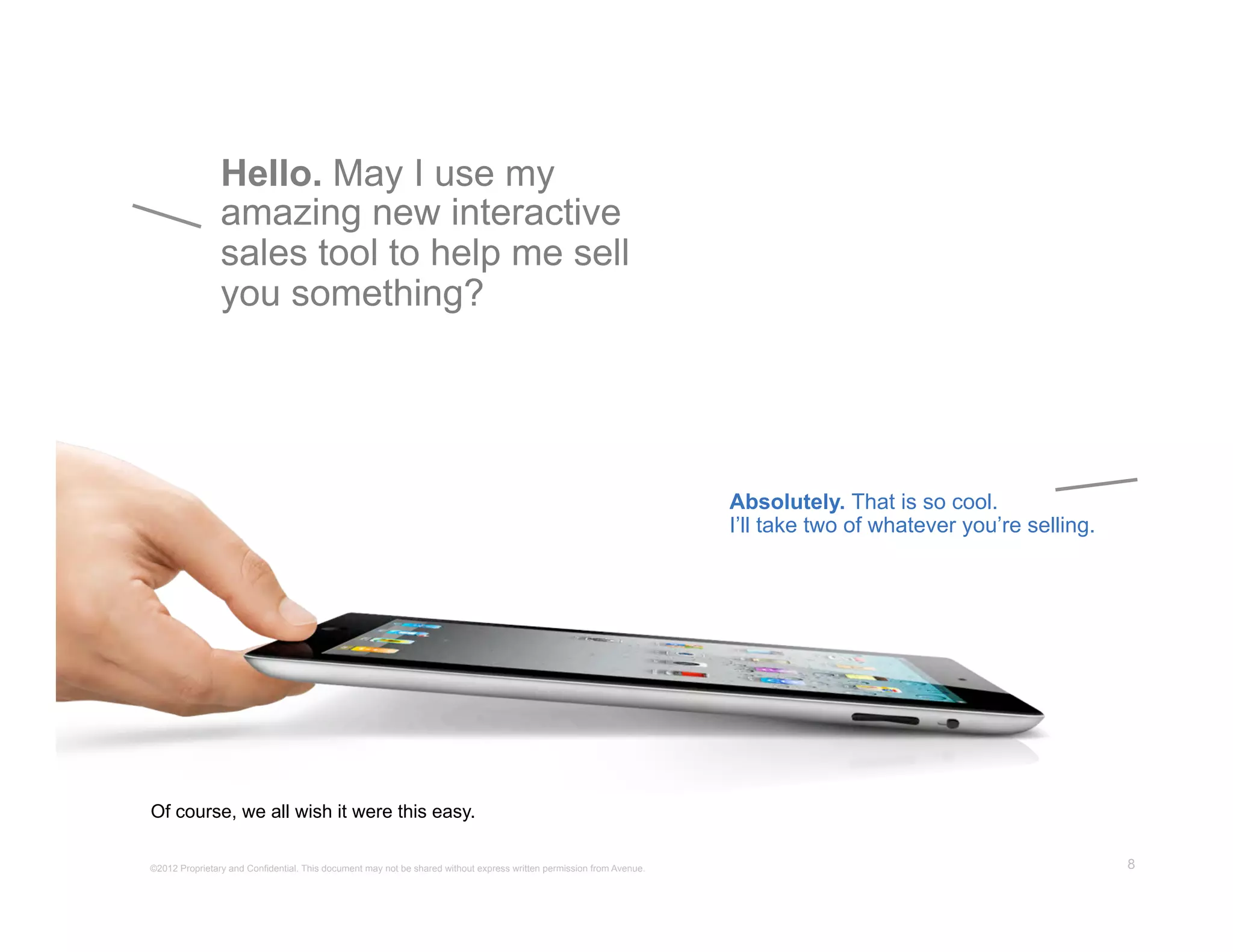 Hello. May I use my
                amazing new interactive
                sales tool to help me sell
                you something?




                                                                                                                      Absolutely. That is so cool.
                                                                                                                      I’ll take two of whatever you’re selling.




Of course, we all wish it were this easy.

©2012 Proprietary and Confidential. This document may not be shared without express written permission from Avenue.                                               8
 