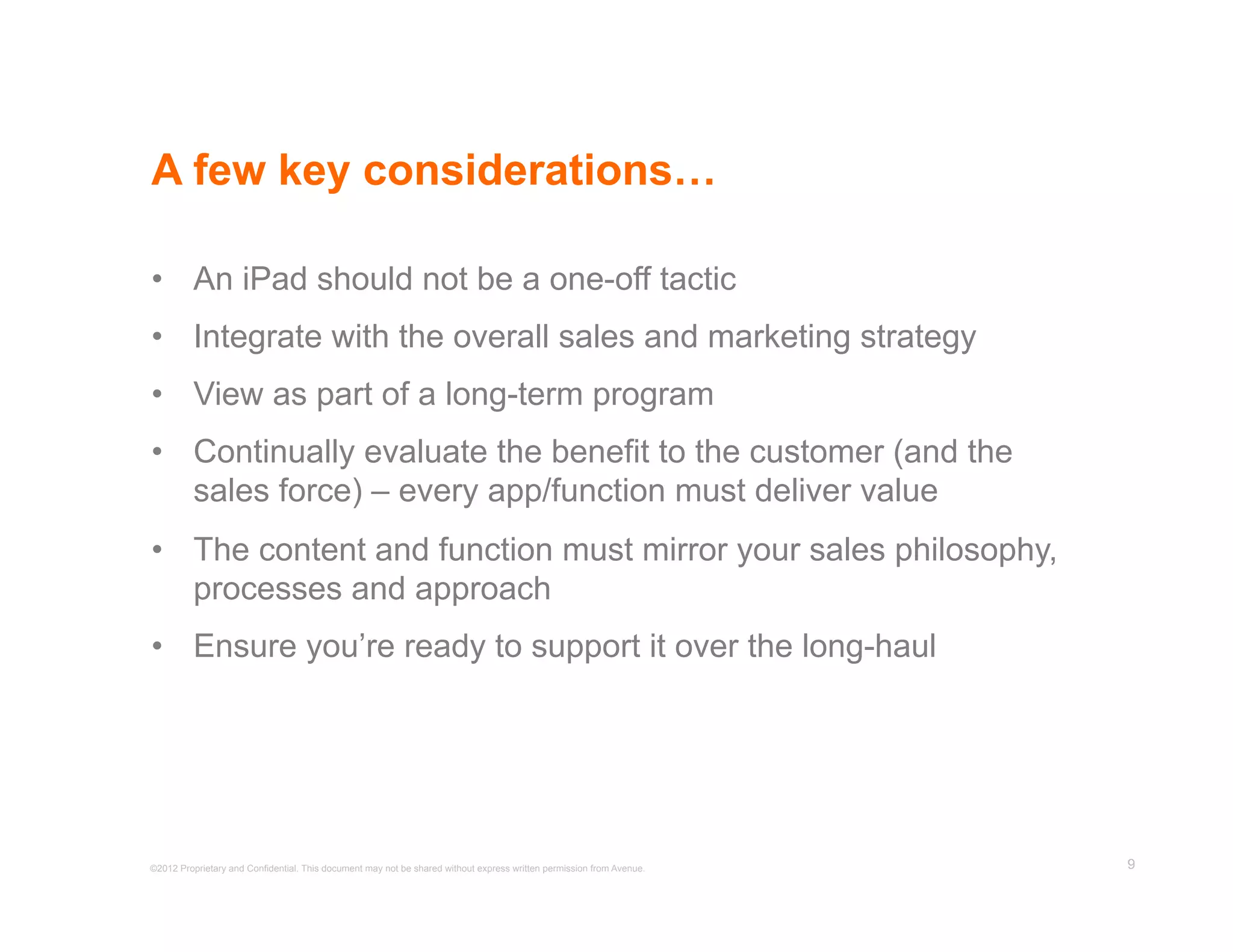 A few key considerations…

•  An iPad should not be a one-off tactic
•  Integrate with the overall sales and marketing strategy
•  View as part of a long-term program
•  Continually evaluate the benefit to the customer (and the
   sales force) – every app/function must deliver value
•  The content and function must mirror your sales philosophy,
   processes and approach
•  Ensure you’re ready to support it over the long-haul




©2012 Proprietary and Confidential. This document may not be shared without express written permission from Avenue.   9
 