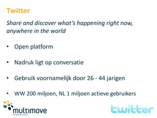 Twitter
Share and discover what’s happening right now,
anywhere in the world

• Open platform

• Nadruk ligt op conversatie

• Gebruik voornamelijk door 26 - 44 jarigen

• WW 200 miljoen, NL 1 miljoen actieve gebruikers
 