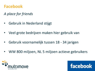Facebook
A place for friends

• Gebruik in Nederland stijgt

• Veel grote bedrijven maken hier gebruik van

• Gebruik voornamelijk tussen 18 - 34 jarigen

• WW 800 miljoen, NL 5 miljoen actieve gebruikers
 