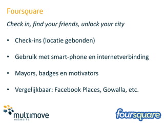 Check in, find your friends, unlock your city

• Check-ins (locatie gebonden)

• Gebruik met smart-phone en internetverbinding

• Mayors, badges en motivators

• Vergelijkbaar: Facebook Places, Gowalla, etc.
 