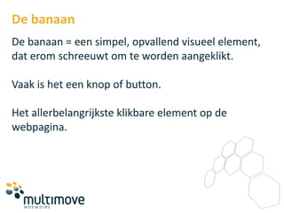 De banaan
De banaan = een simpel, opvallend visueel element,
dat erom schreeuwt om te worden aangeklikt.

Vaak is het een knop of button.

Het allerbelangrijkste klikbare element op de
webpagina.
 