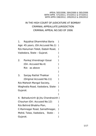 APEAL 583/2006, 584/2006 & 585/2006
WITH APPA 571/2011, 572/2011 & 573/2011
WITH APPA 198/2012, 199/2012 & 200/2012
IN THE HIGH COURT OF JUDICATURE AT BOMBAY
CRIMINAL APPEALLATE JURISDICTION
CRIMINAL APPEAL NO.583 OF 2006
1. Rajubhai Dhamirbhai Baria )
Age: 45 years, (Ori.Accused No.1) )
R/o Hanuman Tekdi, Daboli Road, )
Vadodara, State – Gujarat. )
)
2. Pankaj Virendragir Gosai )
(Ori. Accused No.4) )
R/o as above )
)
3. Sanjay Ratilal Thakkar )
(Original Accused No.11) )
R/o Mahesh Mangal Society, )
Waghodia Road, Vadodara, State- )
Gujarat. )
)
4. Bahadursinh @ Jitu Chandrasinh )
Chauhan (Ori. Accused No.12) )
R/o Behind Bhabha Plan, )
C-Ramnagar Road, Sainathnagar, )
Mohd, Talao, Vadodara, State - )
Gujarat. )
1/17
 