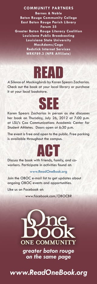 COMMUNITY PARTNERS
               Barnes & Noble
       Baton Rouge Community College
       East Baton Rouge Parish Library
                  Forum 35
    Greater Baton Rouge Literacy Coalition
        Louisiana Public Broadcasting
          Louisiana State University
              MacAdams/Cage
          Redstick Internet Services
          WRKF89.3 (NPR Affiliate)




                 READ
A Silence of Mockingbirds by Karen Spears Zacharias.
Check out the book at your local library or purchase
it at your local bookstore.



                    SEE
Karen Spears Zacharias in person as she discusses
her book on Thursday, July 26, 2012 at 7:00 p.m.
at LSU’s Cox Communications Academic Center for
Student Athletes. Doors open at 6:30 p.m.
The event is free and open to the public. Free parking
is available throughout the campus.



                   ACT
Discuss the book with friends, family, and co-
workers. Participate in activities found at:
              www.ReadOneBook.org
Join the OBOC e-mail list to get updates about
ongoing OBOC events and opportunities.
Like us on Facebook at:
           www.facebook.com/OBOCBR




          greater baton rouge
           on the same page

 www.ReadOneBook.org
 