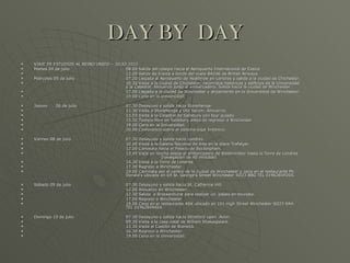 DAY BY  DAY VIAJE DE ESTUDIOS AL REINO UNIDO – JULIO 2012 Martes 04 de julio 08.00 Salida del colegio hacia el Aeropuerto Internacional de Ezeiza 12.00 Salida de Ezeiza a bordo del vuelo BA246 de British Airways. Miércoles 05 de julio 07.20 Llegada al Aeropuerto de Heathrow en Londres y salida a la ciudad de Chichester. 10.30 Visita a la ciudad de Chichester, recorridos históricos y edificios de la Universidad  y la Catedral. Almuerzo junto al embarcadero. Salida hacia la ciudad de Winchester. 17.00 Llegada a la ciudad de Winchester y alojamiento en la Universidad de Winchester. 19.00 Cena en la Universidad. Jueves 06 de julio 07.30 Desayuno y salida hacia Stonehenge. 11.30 Visita a Stonehenge y Old Sarum. Almuerzo. 13.03 Visita a la Catedral de Salisbury con tour guiado. 15.30 Tiempo libre en Salisbury antes de regresar a Winchester 19.00 Cena en la Universidad. 20.00 Conferencia sobre el sistema legal británico. Viernes 08 de julio 07.30 Desayuno y salida hacia Londres. 10.00 Visita a la Galería Nacional de Arte en la plaza Trafalgar. 12.00 Caminata hacia el Palacio de Buckingham. 13.45 Viaje en lancha desde el embarcadero de Westminster hasta la Torre de Londres  (navegación de 40 minutos). 14.30 Visita a la Torre de Londres. 17.30 Regreso a Winchester. 19.00 Caminata por el centro de la ciudad de Winchester y cena en el restaurante Mc  Donald’s ubicado en 69 St. George’s Street Winchester SO23 8BG TEL 01962849204. Sábado 09 de julio 07.30 Desayuno y salida hacia St. Catherine Hill. 12.00 Almuerzo en Winchester. 12.30 Salida  a Brockenhurst para realizar un  paseo en bicicleta. 17.00 Regreso a Winchester. 19.00 Cena en el restaurante ASK ubicado en 101 High Street Winchester SO23 9AH.  TEL 01962849464. Domingo 10 de julio 07.30 Desayuno y salida hacia Stratford upon  Avon. 09.30 Visita a la casa natal de William Shakespeare. 13.30 Visita al Castillo de Warwick. 16.30 Regreso a Winchester. 19.00 Cena en la Universidad. 