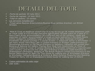 DETALLE DEL TOUR -Fecha de partida: 03 Julio 2012. -Fecha de regreso: 14 Julio 2012. -Total en destino: 10 noches. Los servicios incluidos son : -Ticket aéreo Buenos Aires/Londres/Buenos Aires (ambos directos), con British Airways. -Meet & Greet at Heathrow airport-Use of a pay-as-you-go UK mobile telephone (with an initial credit of £10)-Private executive specification 49-seat coach for a total of 11 days-Coach driver accommodation (at a different part of the campus), meals and expenses-10 nights' accommodation in single en-suite bedrooms in the West Downs Centre (subject to availability)-Use of a classroom for daily meetings -10 English breakfasts-10 packed lunches-7 2-course dinners -1 restaurant dinner in Winchester  -1 set-menu dinner Hard Rock Cafe in London -Entrance to Windsor Castle-Entrance to Stonehenge-Entrance to Old Sarum -Entrance to Salisbury Cathedral with guided tour-Booking at National Art Gallery-Thames River Boat from Westminster to Tower of London-Entrance to Tower of London-Booking at McDonalds restaurant if required (own cost)-Country Lane bicycle hire (half day) -Entrance to Warwick Castle-Entrance to Shakespeare's Birthplace  -Booking at The British Museum -London Eye -Entrance to the Roman Baths-Guide for Bath City Tour-Guide for walking tour of Winchester -Entrance to Winchester Cathedral -Booking at Victoria & Albert/Science Museums-Yard Standing Tickets for Henry VIII at Shakespeare's Globe-Guide for walking tour of Oxford Costos estimados de este viaje : U$S 4200.- 