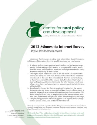 2012 Minnesota Internet Survey
                                           Digital Divide 2.0 and beyond


                                         After more than ten years of asking rural Minnesotans about their access
                                     to high-speed Internet service, it is possible to draw a few conclusions:

                                     1.	 It is fairly well accepted now that broadband access has become a ne-
                                         cessity for functioning at full capacity in today’s world. In other words,
                                         Internet access and broadband access are no longer considered a luxury

                                     2.	 The digital divide isn’t what it used to be. The divide can be character-
                                         but rather a necessity by most people.

                                         ized as the haves and have-nots, those who have broadband and those
                                         who do not. In the early days of broadband, the main barrier to being
                                         a “have” was availability of the service itself. Now that infrastructure is
                                         nearly ubiquitous, at least in Minnesota, the other barriers, which have
                                         always been there, are becoming more apparent, particularly in the area

                                     3.	 Broadband no longer ties the user to a fixed location (i.e., the home).
                                         of bandwidth.

                                         In just the past few years, technology has been introduced that makes it
                                         possible for people to access the Internet from just about anywhere. This
                                         trend is important not only to people who use the Internet and do busi-

                                     4.	 The preceding points tie into what appears to be a generational change
                                         ness on it, but to those who provide access and create policy affecting it.

                                         in how people access, use, and think of the Internet.

                                     This study was completed with support from the W.K. Kellogg Foundation, the Minnesota Telecom Alliance,
                                     Networks United for Rural Voice, the Blandin Foundation, and the McKnight Foundation. Thanks also to the
                                     City of Minneapolis for their collaboration.
      A PDF of this report can be
downloaded from the Center’s web
        site at www.ruralmn.org.     The Center for Rural Policy and Development, based in St. Peter, Minn., is a private, not-for-profit
    © 2012 Center for Rural Policy   policy research organization dedicated to benefiting Minnesota by providing its policy makers with
               and Development       an unbiased evaluation of issues from a rural perspective.
 