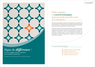 Notre expertise
                                                                     en conseil stratégique
                                                                     pour ouvrir de nouvelles voies
                                                                     aux entreprises
                                                                     Kurt Salmon accompagne les dirigeants dans l’exploration de nouvelles voies
                                                                     pour les entreprises. Les équipes de conseil en stratégie du cabinet interviennent
                                                                     à leurs côtés pour mieux comprendre les attentes du marché, pour les aider à
                                                                     discerner les facteurs d’évolution de leur secteur d’activité.

                                                                     Comment les ruptures technologiques, sociologiques ou économiques vont-elles
                                                                     modiﬁer les business models ? Comment ces changements vont-ils impacter
                                                                     l’organisation de l’entreprise ? Comment doit-elle se préparer à affronter ces
                                                                     mutations ? Comment concevoir le risk management pour générer des
                                                                     opportunité de développement ? A travers ces questions, Kurt Salmon aide
                                                                     les dirigeants à trouver la différenciation compétitive qui leur permettra
                                                                     d’exprimer leur leadership.




                                                                     Conseil stratégique
Signe de différence                                                                                  Stratégie d’entreprise ou stratégie métier

                                                                                                     Organisation et gouvernance
Trouver la différenciation compétitive                                                               Stratégie des systèmes d’information
pour atteindre le leadership                                                                         Pilotage des risques d’entreprise

Le leader occupe la première place, il rend compte d’une position.
 